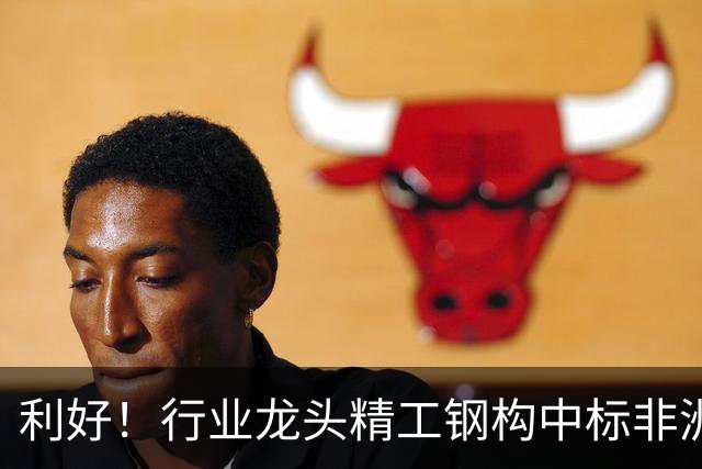 利好！行业龙头精工钢构中标非洲首富丹格特旗下项目，建成后将坐拥一项“东非最大”头衔